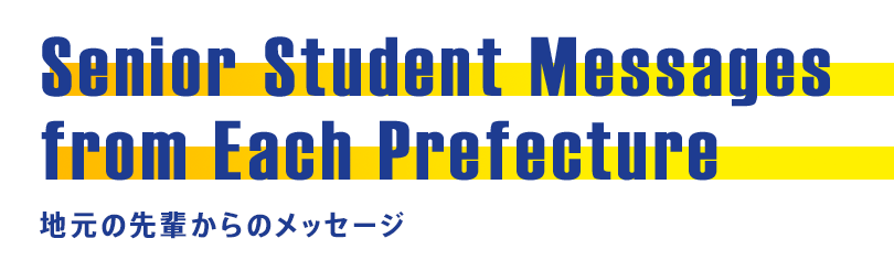 Senior Student Messages from Each Prefecture 地元の先輩からのメッセージ